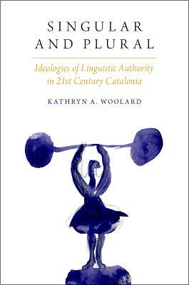 Singular and Plural: Ideologies of Linguistic Authority in 21st Century Catalonia by Kathryn A. Woolard