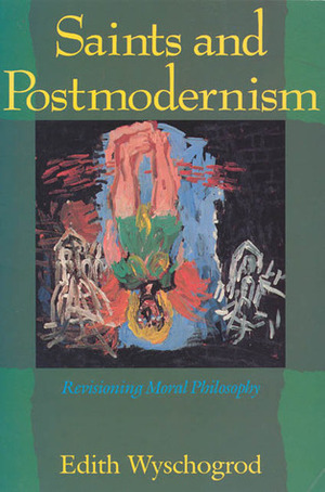 Saints and Postmodernism: Revisioning Moral Philosophy by Edith Wyschogrod