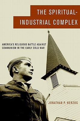 The Spiritual-Industrial Complex: America's Religious Battle Against Communism in the Early Cold War by Jonathan P. Herzog