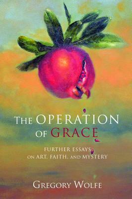 The Operation of Grace: Further Essays on Art, Faith and Mystery by Gregory Wolfe