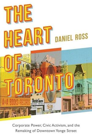 The Heart of Toronto: Corporate Power, Civic Activism, and the Remaking of Downtown Yonge Street by Daniel Ross