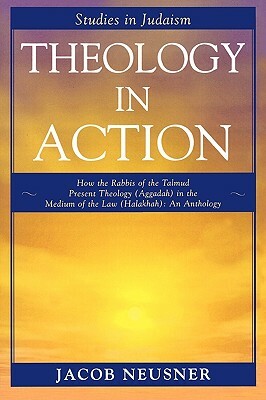 Theology in Action: How the Rabbis of the Talmud Present Theology (Aggadah) in the Medium of the Law (Halakhah): An Anthology by Jacob Neusner