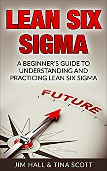 Lean Six Sigma, A Beginner's Guide to Understanding and Practicing Lean Six Sigma by Tina Scott, Jim Hall