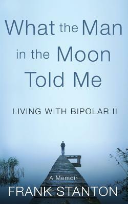 What the Man in the Moon Told Me: Living With Bipolar II A Memoir by Frank Stanton