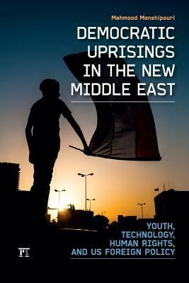 Democratic Uprisings in the New Middle East: Youth, Technology, Human Rights, and US Foreign Policy by Mahmood Monshipouri