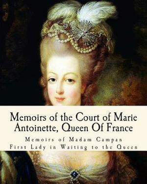 Memoirs of the Court of Marie Antoinette, Queen Of France: Being the Historic Memoirs of Madam Campan, First Lady in Waiting to the Queen by Campan