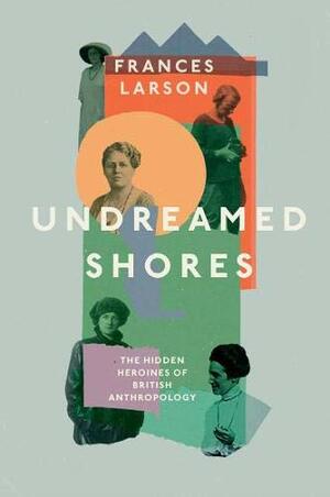 Undreamed Shores: The Hidden Heroines of British Anthropology by Frances Larson