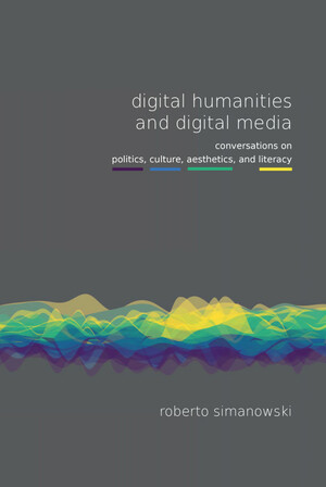 Digital Humanities and Digital Media: Conversations on Politics, Culture, Aesthetics and Literacy by Roberto Simanowski
