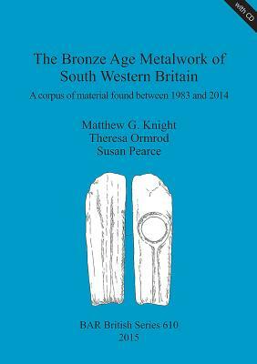 The Bronze Age Metalwork of South Western Britain: A corpus of material found between 1983 and 2014 by Matthew G. Knight, Susan Pearce, Theresa Ormrod