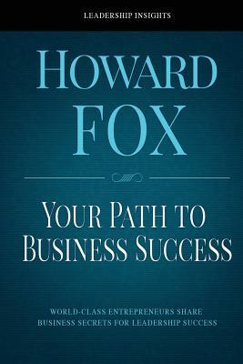 Your Path to Business Success: World-Class Entrepreneurs Share Business Secrets for Leadership Success by Howard Fox