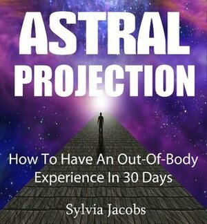 Astral Projection - How to have an out-of-body experience in 30 days by Sylvia Jacobs