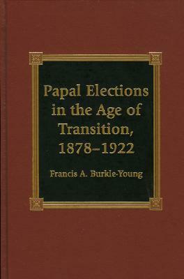 Papal Elections in the Age of Transition, 1878-1922 by Francis A. Burkle-Young