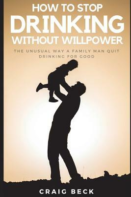 How to Stop Drinking Without Willpower: The Unusual Way a Family Man Quit Drinking for Good by Craig Beck