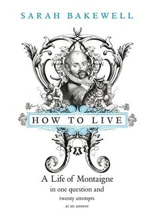 How to Live: A Life of Montaigne in One Question and Twenty Attempts at An Answer by Sarah Bakewell