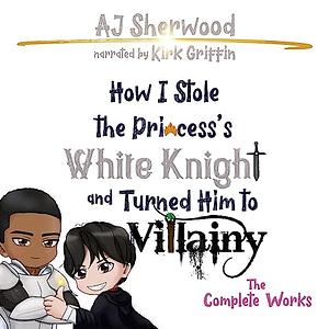 How I Stole the Princess's White Knight and Turned Him to Villainy: The Complete Works by A.J. Sherwood