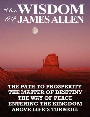 The Wisdom of James Allen: The Path to Prosperity, the Master of Desitiny, the Way of Peace, Entering the Kingdom, Above Life's Turmoil by James Allen