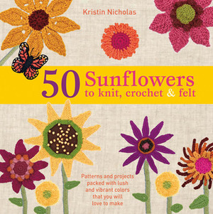 50 Sunflowers to Knit, Crochet & Felt: Patterns and Projects Packed with Lush and Vibrant Colors That You Will Love to Make by Kristin Nicholas