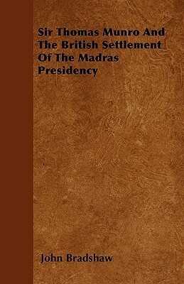 Sir Thomas Munro And The British Settlement Of The Madras Presidency by John Bradshaw