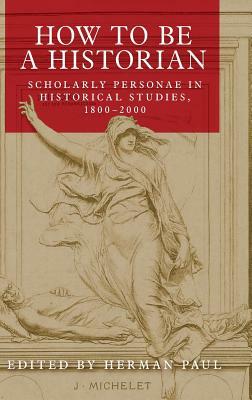 How to Be a Historian: Scholarly Personae in Historical Studies, 1800-2000 by Herman Paul