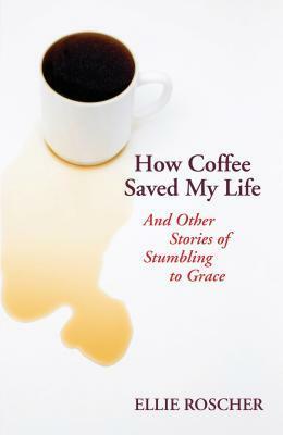 How Coffee Saved My Life: And Other Stories of Stumbling to Grace by Ellie Roscher