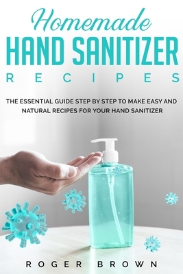 Homemade Hand Sanitizer Recipes: The Essential Guide Step by Step to make Easy and Natural Recipes for Your Hand Sanitizer. by Roger Brown