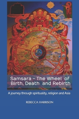 Samsara - the Wheel of Birth, Death and Rebirth: A journey through spirituality, religion and Asia by Rebecca Harrison