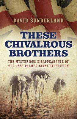 These Chivalrous Brothers: The Mysterious Disappearance of the 1882 Palmer Sinai Expedition by David Sunderland