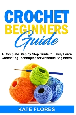 Crochet Beginners Guide: A Complete Step by Step Guide to Easily Learn Crocheting Techniques for Absolute Beginners. Includes Illustrations and by Kate Flores