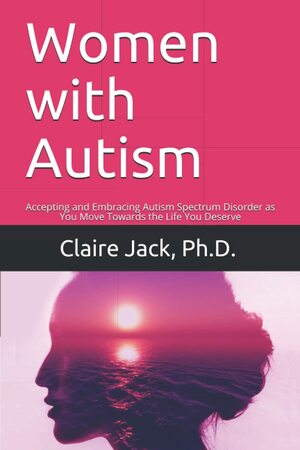 Women with Autism: Accepting and Embracing Autism Spectrum Disorder as You Move Towards an Authentic Life by Claire Jack