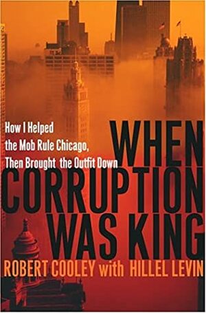 When Corruption Was King: How I Helped the Mob Rule Chicago, Then Brought the Outfit Down by Hillel Levin, Robert Cooley
