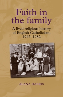 Faith in the Family: A Lived Religious History of English Catholicism, 1945-82 by Alana Harris