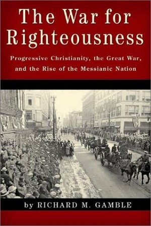 The War for Righteousness: Progressive Christianity, the Great War, and the Rise of the Messianic Nation by Richard M. Gamble