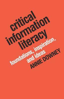 Critical Information Literacy: Foundations, Inspiration, and Ideas by Annie Downey