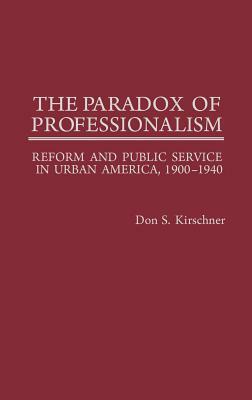 The Paradox of Professionalism: Reform and Public Service in Urban America, 1900-1940 by Don S. Kirschner, Unknown