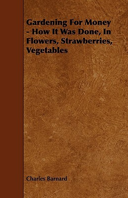 Gardening for Money - How It Was Done, in Flowers, Strawberries, Vegetables by Charles P. Barnard