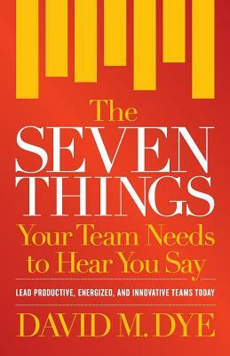 The Seven Things Your Team Needs to Hear You Say by David M. Dye
