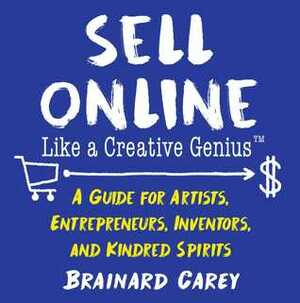 Sell Online Like a Creative Genius: A Guide for Artists, Entrepreneurs, Inventors, and Kindred Spirits by Brainard Carey