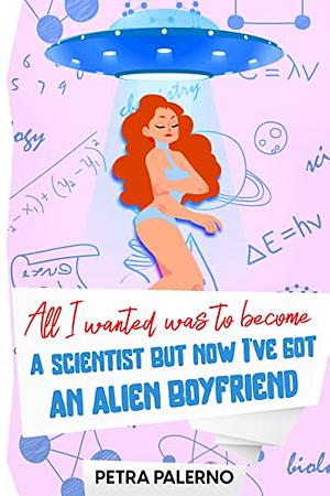 All I Wanted Was To Become A Scientist But Now I've Got An Alien Boyfriend by Petra Palerno