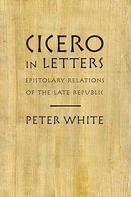 Cicero in Letters: Epistolary Relations of the Late Republic by Peter White