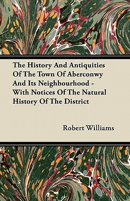 The History And Antiquities Of The Town Of Aberconwy And Its Neighbourhood - With Notices Of The Natural History Of The District by Robert Williams