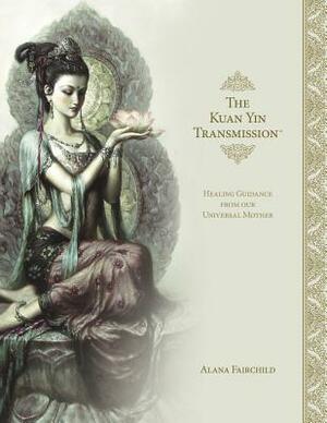 The Kuan Yin Transmission Book: Healing Guidance from Our Universal Mother by Alana Fairchild