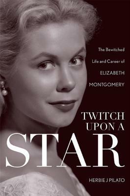 Twitch Upon a Star: The Bewitched Life and Career of Elizabeth Montgomery by Herbie J. Pilato