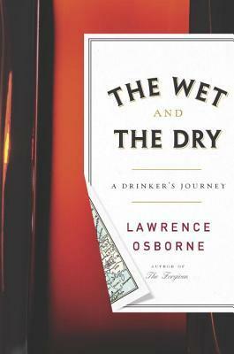 The Wet and the Dry: Ventures into Worlds Where Alcohol Is Embraced...or Forbidden by Lawrence Osborne