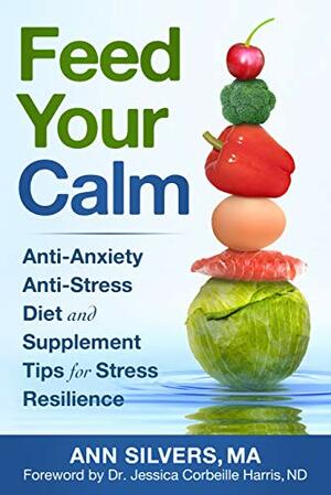 Feed Your Calm: Anti-Anxiety Anti-Stress Diet and Supplement Tips for Stress Resilience by Jessica Harris, Ann Silvers