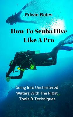 How to Scuba Dive Like a Pro: Going Into Unchartered Waters with the Right Tools & Techniques by Edwin Bates