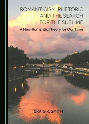 Romanticism, Rhetoric and the Search for the Sublime: A Neo-Romantic Theory for Our Time by Craig R. Smith