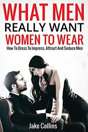 What Men Really Want Women To Wear: How To Dress To Impress, Attract And Seduce Men by Jake Collins