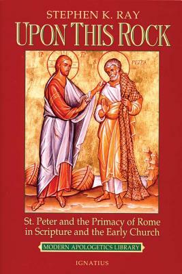 Upon This Rock: St. Peter and the Primacy of Rome in Scripture and the Early Church by Steve Ray