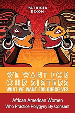 We Want for Our Sisters What We Want for Ourselves: African American Women Who Practice Polygyny/Polygamy by Consent by Patricia Dixon