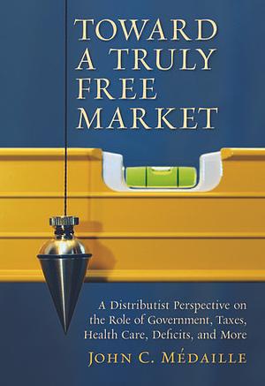 Toward a Truly Free Market: A Distributist Perspective on the Role of Government, Taxes, Health Care, Deficits, and More by John Medaille, John Medaille